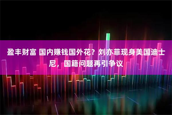 盈丰财富 国内赚钱国外花?刘亦菲现身美国迪士尼,国籍问题再引争议