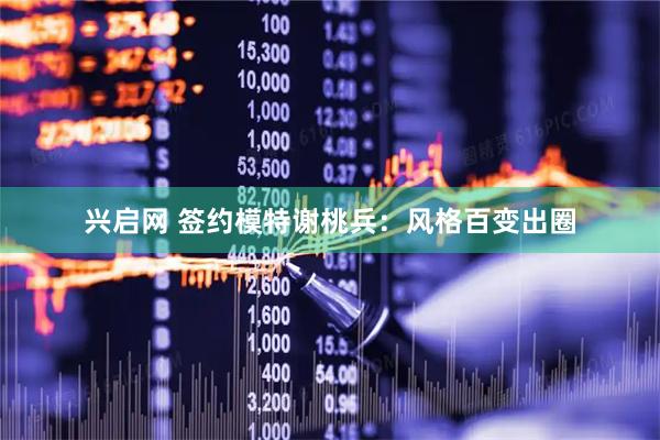 兴启网 签约模特谢桃兵：风格百变出圈