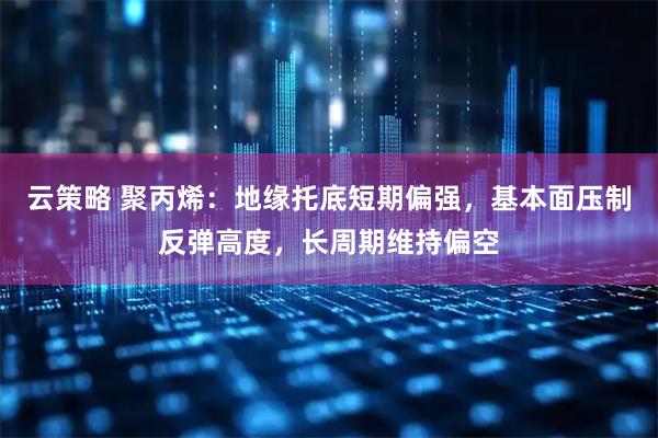 云策略 聚丙烯:地缘托底短期偏强,基本面压制反弹高度,长周期维持偏空